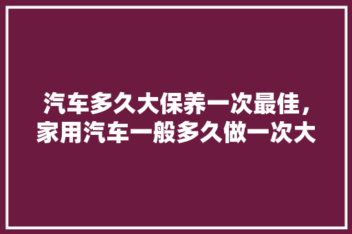 汽车多久大保养一次最佳，家用汽车一般多久做一次大保养呢。  第1张 汽车多久大保养一次最佳，家用汽车一般多久做一次大保养呢。 新能源配件