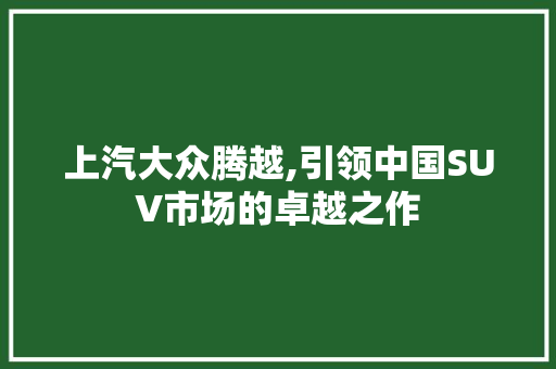 上汽大众腾越,引领中国SUV市场的卓越之作