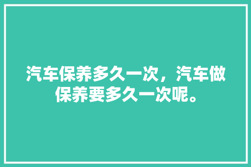 汽车保养多久一次，汽车做保养要多久一次呢。  第1张 汽车保养多久一次，汽车做保养要多久一次呢。 新车