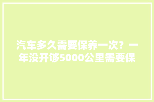 汽车多久需要保养一次？一年没开够5000公里需要保养吗，汽车过6年多久保养一次好。  第1张 汽车多久需要保养一次？一年没开够5000公里需要保养吗，汽车过6年多久保养一次好。 新能源配件