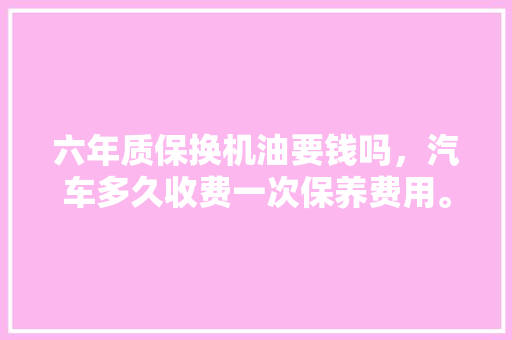 六年质保换机油要钱吗，汽车多久收费一次保养费用。