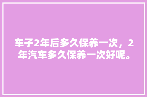 车子2年后多久保养一次，2年汽车多久保养一次好呢。  第1张 车子2年后多久保养一次，2年汽车多久保养一次好呢。 汽车保养