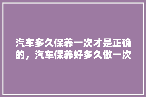 汽车多久保养一次才是正确的，汽车保养好多久做一次保养。  第1张 汽车多久保养一次才是正确的，汽车保养好多久做一次保养。 二手车