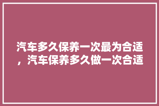 汽车多久保养一次最为合适，汽车保养多久做一次合适?。  第1张 汽车多久保养一次最为合适，汽车保养多久做一次合适?。 汽车配件