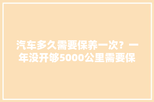 汽车多久需要保养一次？一年没开够5000公里需要保养吗，汽车开出保养多久一次好呢。  第1张 汽车多久需要保养一次？一年没开够5000公里需要保养吗，汽车开出保养多久一次好呢。 商用车