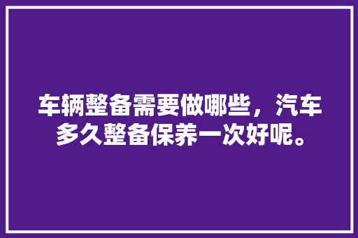 车辆整备需要做哪些，汽车多久整备保养一次好呢。