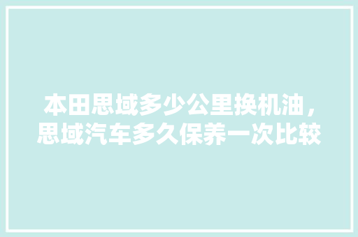 本田思域多少公里换机油，思域汽车多久保养一次比较好。