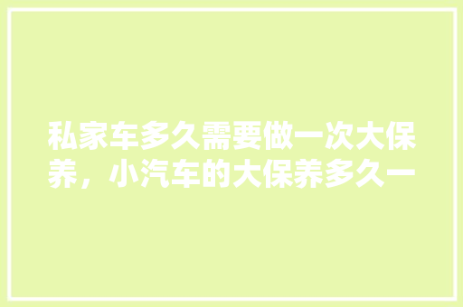 私家车多久需要做一次大保养，小汽车的大保养多久一次比较好。