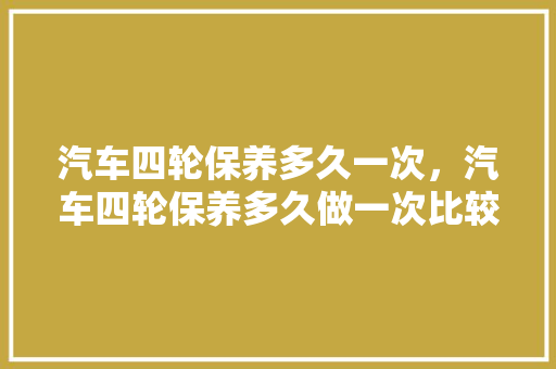 汽车四轮保养多久一次，汽车四轮保养多久做一次比较好。  第1张 汽车四轮保养多久一次，汽车四轮保养多久做一次比较好。 商用车