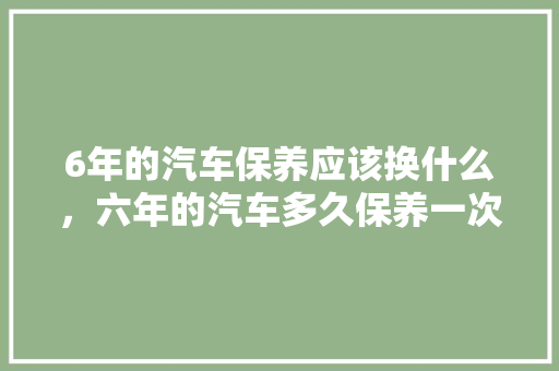 6年的汽车保养应该换什么,六年的汽车多久保养一次比较好。 新车 6年的汽车保养应该换什么,六年的汽车多久保养一次比较好。 第1张 6年的汽车保养应该换什么,六年的汽车多久保养一次比较好。 新车