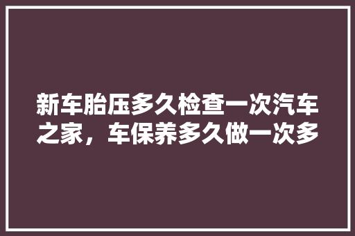 新车胎压多久检查一次汽车之家，车保养多久做一次多少钱。  第1张 新车胎压多久检查一次汽车之家，车保养多久做一次多少钱。 新能源配件