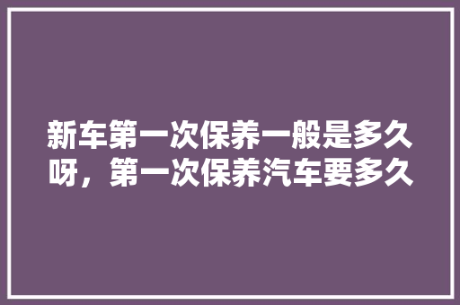 新车第一次保养一般是多久呀，第一次保养汽车要多久完成。  第1张 新车第一次保养一般是多久呀，第一次保养汽车要多久完成。 汽车百科