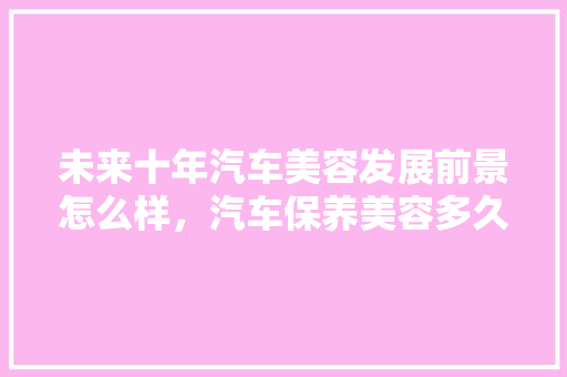 未来十年汽车美容发展前景怎么样,汽车保养美容多久一次好呢。 购车指南 未来十年汽车美容发展前景怎么样,汽车保养美容多久一次好呢。 第1张 未来十年汽车美容发展前景怎么样,汽车保养美容多久一次好呢。 购车指南