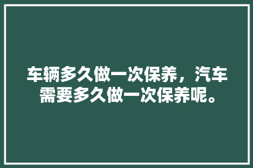 车辆多久做一次保养，汽车需要多久做一次保养呢。  第1张 车辆多久做一次保养，汽车需要多久做一次保养呢。 商用车