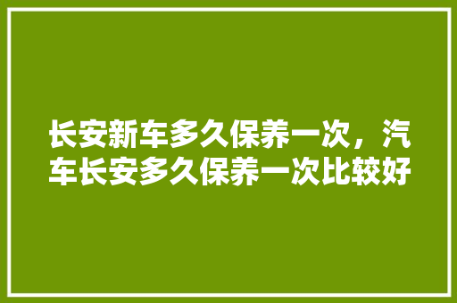 长安新车多久保养一次，汽车长安多久保养一次比较好。  第1张 长安新车多久保养一次，汽车长安多久保养一次比较好。 热门车