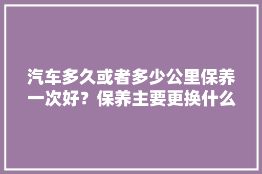 汽车多久或者多少公里保养一次好？保养主要更换什么液体，汽车多久公里保养一次最好呢。  第1张 汽车多久或者多少公里保养一次好？保养主要更换什么液体，汽车多久公里保养一次最好呢。 新能源配件