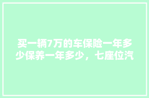 买一辆7万的车保险一年多少保养一年多少，七座位汽车多久保养一次好。