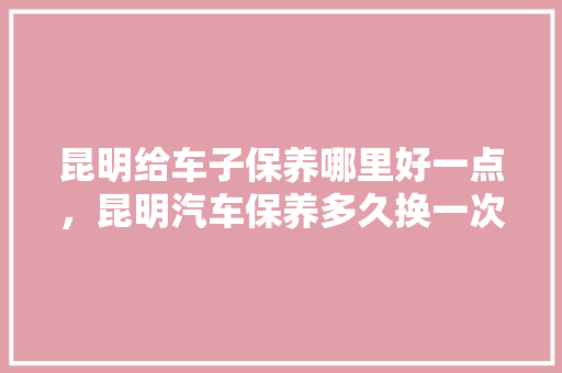 昆明给车子保养哪里好一点，昆明汽车保养多久换一次机油。  第1张 昆明给车子保养哪里好一点，昆明汽车保养多久换一次机油。 新车