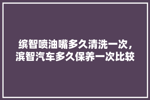 缤智喷油嘴多久清洗一次，滨智汽车多久保养一次比较好。