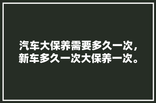汽车大保养需要多久一次，新车多久一次大保养一次。  第1张 汽车大保养需要多久一次，新车多久一次大保养一次。 汽车配件