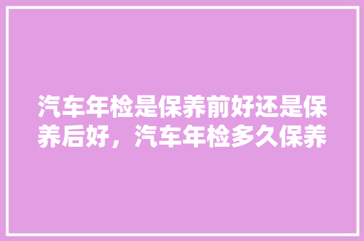 汽车年检是保养前好还是保养后好，汽车年检多久保养一次最好。  第1张 汽车年检是保养前好还是保养后好，汽车年检多久保养一次最好。 摩托车