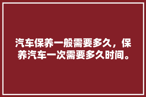 汽车保养一般需要多久，保养汽车一次需要多久时间。  第1张 汽车保养一般需要多久，保养汽车一次需要多久时间。 电瓶车