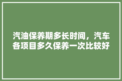 汽油保养期多长时间，汽车各项目多久保养一次比较好。  第1张 汽油保养期多长时间，汽车各项目多久保养一次比较好。 汽车配件