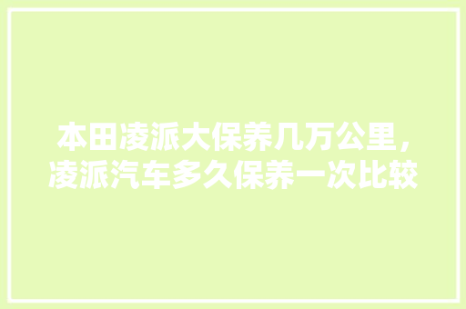 本田凌派大保养几万公里，凌派汽车多久保养一次比较好。  第1张 本田凌派大保养几万公里，凌派汽车多久保养一次比较好。 新能源配件