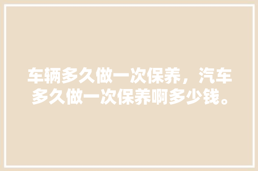 车辆多久做一次保养,汽车多久做一次保养啊多少钱。 汽车评测 车辆多久做一次保养,汽车多久做一次保养啊多少钱。 第1张 车辆多久做一次保养,汽车多久做一次保养啊多少钱。 汽车评测