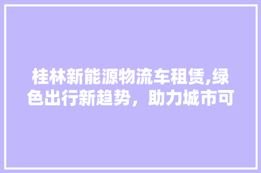 桂林新能源物流车租赁,绿色出行新趋势，助力城市可持续发展