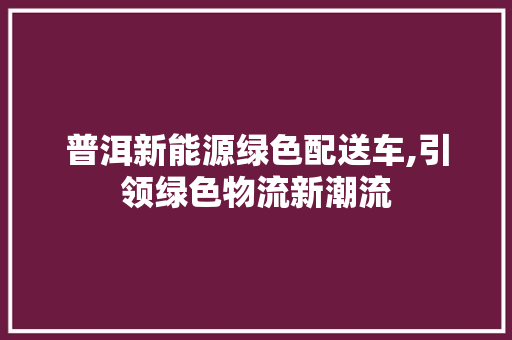普洱新能源绿色配送车,引领绿色物流新潮流