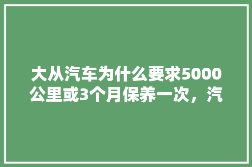 大从汽车为什么要求5000公里或3个月保养一次，汽车要隔多久保养一次比较好。  第1张 大从汽车为什么要求5000公里或3个月保养一次，汽车要隔多久保养一次比较好。 汽车百科