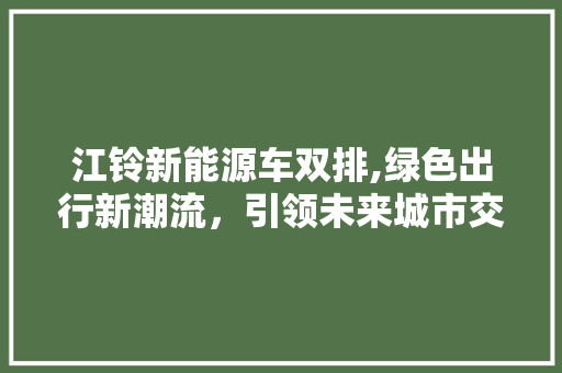 江铃新能源车双排,绿色出行新潮流，引领未来城市交通