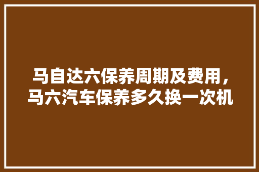 马自达六保养周期及费用，马六汽车保养多久换一次机油。