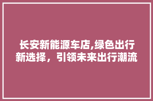 长安新能源车店,绿色出行新选择，引领未来出行潮流