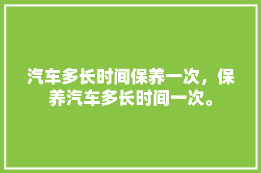 汽车多长时间保养一次，保养汽车多长时间一次。  第1张 汽车多长时间保养一次，保养汽车多长时间一次。 汽车保养