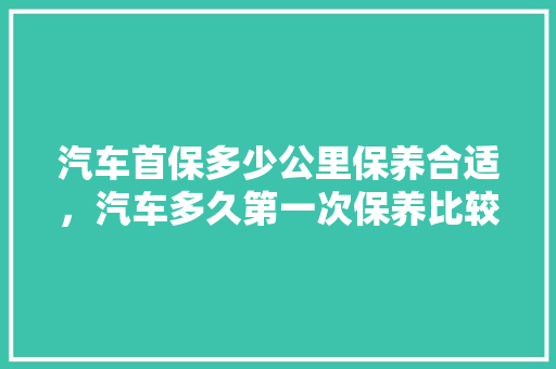 汽车首保多少公里保养合适，汽车多久第一次保养比较好。  第1张 汽车首保多少公里保养合适，汽车多久第一次保养比较好。 新车