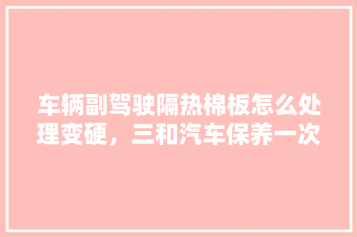 车辆副驾驶隔热棉板怎么处理变硬，三和汽车保养一次多久。