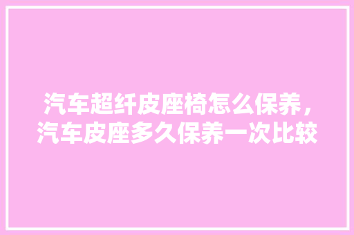 汽车超纤皮座椅怎么保养，汽车皮座多久保养一次比较好。