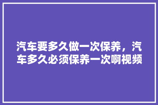 汽车要多久做一次保养，汽车多久必须保养一次啊视频。  第1张 汽车要多久做一次保养，汽车多久必须保养一次啊视频。 电车维修
