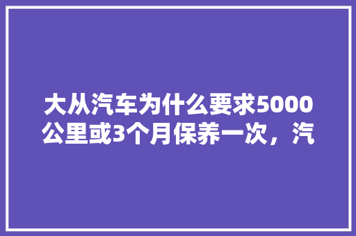 大从汽车为什么要求5000公里或3个月保养一次，汽车是隔多久保养一次比较好。  第1张 大从汽车为什么要求5000公里或3个月保养一次，汽车是隔多久保养一次比较好。 新车