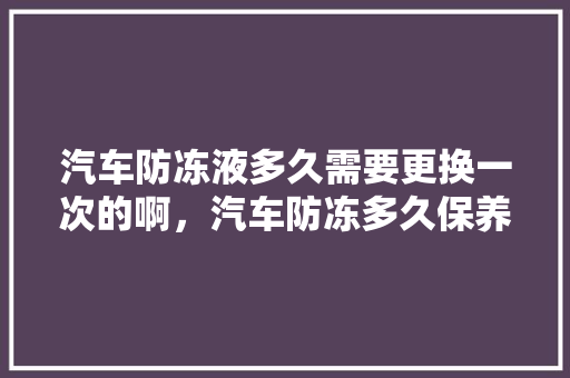 汽车防冻液多久需要更换一次的啊，汽车防冻多久保养一次比较好。