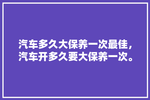 汽车多久大保养一次最佳，汽车开多久要大保养一次。
