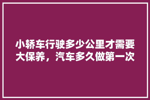 小轿车行驶多少公里才需要大保养，汽车多久做第一次保养比较好。
