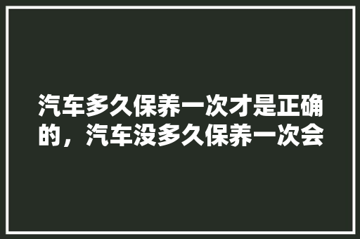 汽车多久保养一次才是正确的，汽车没多久保养一次会怎么样。  第1张 汽车多久保养一次才是正确的，汽车没多久保养一次会怎么样。 电车维修