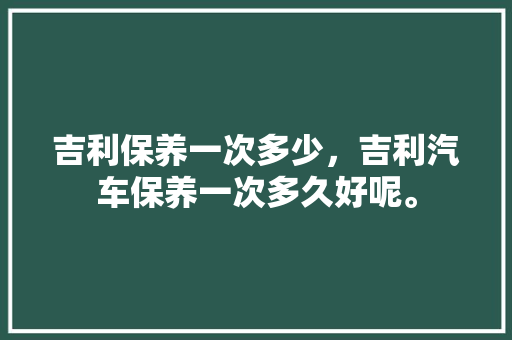 吉利保养一次多少，吉利汽车保养一次多久好呢。