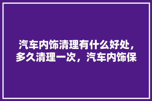 汽车内饰清理有什么好处，多久清理一次，汽车内饰保养多久做一次比较好。  第1张 汽车内饰清理有什么好处，多久清理一次，汽车内饰保养多久做一次比较好。 汽车配件