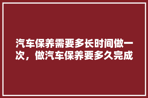 汽车保养需要多长时间做一次，做汽车保养要多久完成一次呢。  第1张 汽车保养需要多长时间做一次，做汽车保养要多久完成一次呢。 新车