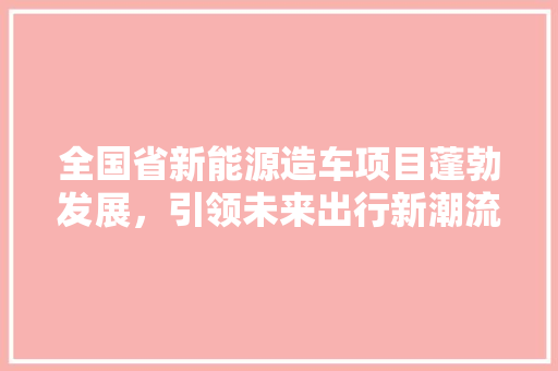 全国省新能源造车项目蓬勃发展，引领未来出行新潮流