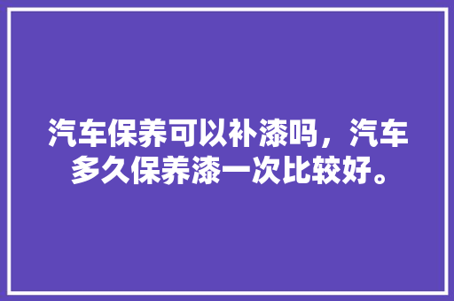 汽车保养可以补漆吗，汽车多久保养漆一次比较好。  第1张 汽车保养可以补漆吗，汽车多久保养漆一次比较好。 商用车
